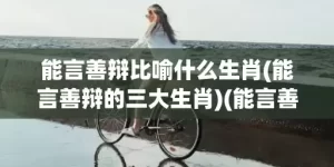 能言善辩比喻什么生肖(能言善辩的三大生肖)(能言善辩指什么生肖)