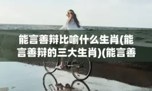 能言善辩比喻什么生肖(能言善辩的三大生肖)(能言善辩指什么生肖)