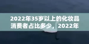 2022年35岁以上的化妆品消费者占比多少，2022年35岁属什么生肖