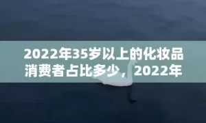 2022年35岁以上的化妆品消费者占比多少，2022年35岁属什么生肖