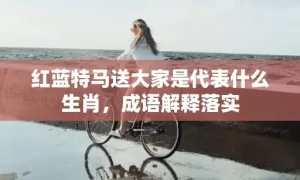 红蓝特马送大家是代表什么生肖,成语解释落实缩略图 红蓝特马送大家是代表什么生肖,成语解释落实