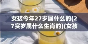 女孩今年27岁属什么的(27实岁属什么生肖的)(女孩今年27岁属牛好不好)