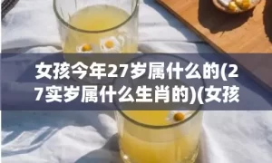 女孩今年27岁属什么的(27实岁属什么生肖的)(女孩今年27岁属牛好不好)