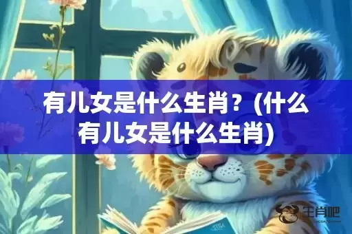 有儿女是什么生肖?(什么有儿女是什么生肖) 有儿女是什么生肖?(什么有儿女是什么生肖)