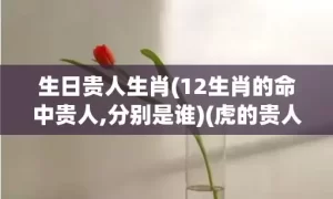 生日贵人生肖(12生肖的命中贵人,分别是谁)(虎的贵人是什么生肖)