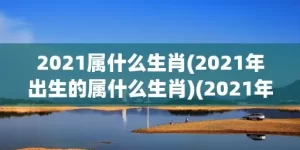 2021属什么生肖(2021年出生的属什么生肖)(2021年生的属什么生肖)