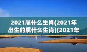 2021属什么生肖(2021年出生的属什么生肖)(2021年生的属什么生肖)