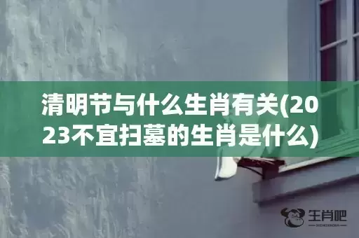 清明节与什么生肖有关(2023不宜扫墓的生肖是什么)(清明节什么生肖?)