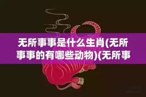 无所事事是什么生肖(无所事事的有哪些动物)(无所事事的意思是什么)
