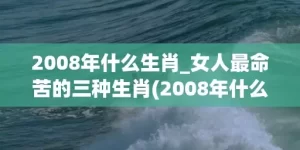 2008年什么生肖_女人最命苦的三种生肖(2008年什么生肖年6月什么生肖)