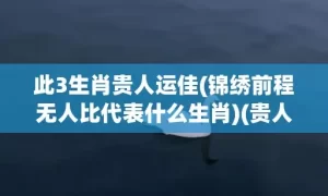 此3生肖贵人运佳(锦绣前程无人比代表什么生肖)(贵人运最旺的生肖男女)