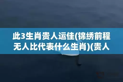 此3生肖贵人运佳(锦绣前程无人比代表什么生肖)(贵人运最旺的生肖男女) 此3生肖贵人运佳(锦绣前程无人比代表什么生肖)(贵人运最旺的生肖男女)