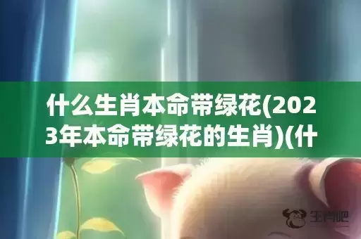 什么生肖本命带绿花(2023年本命带绿花的生肖)(什么生肖富贵命) 什么生肖本命带绿花(2023年本命带绿花的生肖)(什么生肖富贵命)