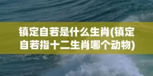 镇定自若是什么生肖(镇定自若指十二生肖哪个动物)(镇定自若近义词是什么词)