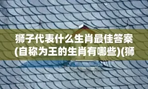 狮子代表什么生肖最佳答案(自称为王的生肖有哪些)(狮子代表什么生肖数字)