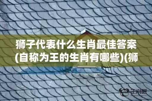 狮子代表什么生肖最佳答案(自称为王的生肖有哪些)(狮子代表什么生肖数字)