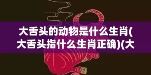 大舌头的动物是什么生肖(大舌头指什么生肖正确)(大舌头的动物是什么生肖150期)