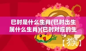 巳时是什么生肖(巳时出生属什么生肖)(巳时对应的生肖是什么)