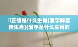 湧正确是什么生肖(涌字解最佳生肖)(涌字是什么生肖的动物)