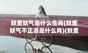 妖里妖气是什么生肖(妖里妖气不正派是什么肖)(妖里妖气的意思是什么)