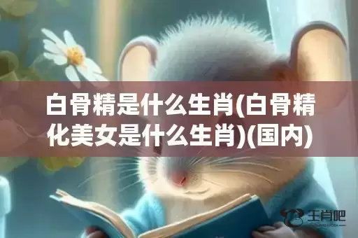 白骨精是什么生肖(白骨精化美女是什么生肖)(国内)