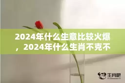 2024年什么生意比较火爆,2024年什么生肖不克不及装修屋子 2024年什么生肖不合适搬新房 2024年什么生意比较火爆,2024年什么生肖不克不及装修屋子 2024年什么生肖不合适搬新房