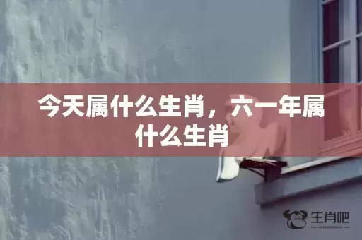 今天属什么生肖,六一年属什么生肖 今天属什么生肖,六一年属什么生肖