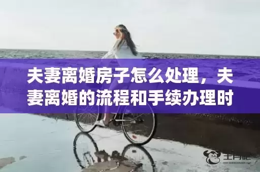 夫妻离婚房子怎么处理，夫妻离婚的流程和手续办理时间(怎么办理离婚手续最快)