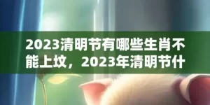 2023清明节有哪些生肖不能上坟，2023年清明节什么生肖不能扫墓