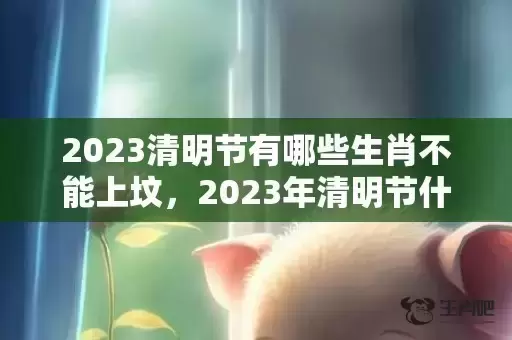 2023清明节有哪些生肖不能上坟,2023年清明节什么生肖不能扫墓 2023清明节有哪些生肖不能上坟,2023年清明节什么生肖不能扫墓