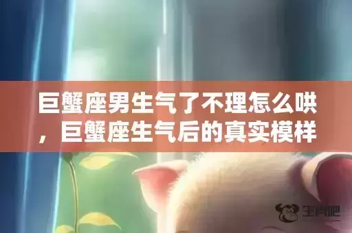 巨蟹座男生气了不理怎么哄,巨蟹座生气后的真实模样 巨蟹座男生气了不理怎么哄,巨蟹座生气后的真实模样