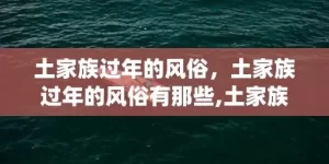 土家族过年的风俗，土家族过年的风俗有那些,土家族传统节日，风俗活动是什么