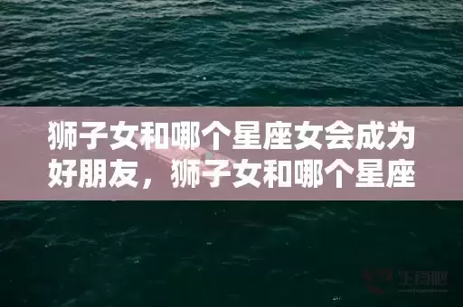 狮子女和哪个星座女会成为好朋友，狮子女和哪个星座男最适合