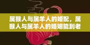 属猴人与属羊人的婚配，属猴人与属羊人的婚姻能到老吗，属猴与属羊人在一起会幸福吗