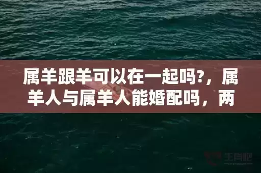 属羊跟羊可以在一起吗?,属羊人与属羊人能婚配吗,两个属羊人结婚是不是吉日 属羊跟羊可以在一起吗?,属羊人与属羊人能婚配吗,两个属羊人结婚是不是吉日