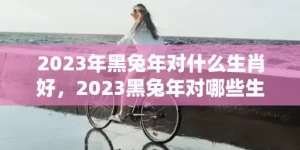 2023年黑兔年对什么生肖好，2023黑兔年对哪些生肖不利