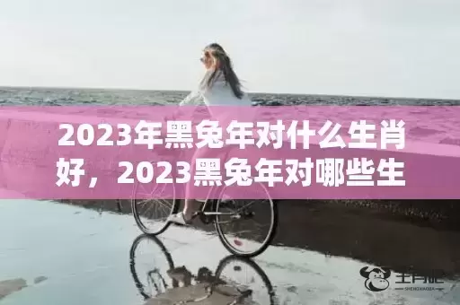 2023年黑兔年对什么生肖好,2023黑兔年对哪些生肖不利 2023年黑兔年对什么生肖好,2023黑兔年对哪些生肖不利