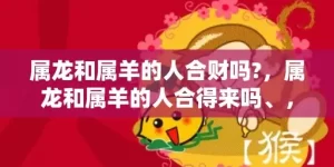 属龙和属羊的人合财吗?，属龙和属羊的人合得来吗、，龙与羊配不配