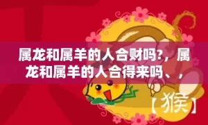 属龙和属羊的人合财吗?，属龙和属羊的人合得来吗、，龙与羊配不配