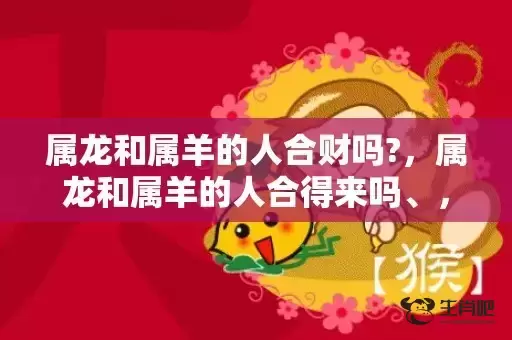 属龙和属羊的人合财吗?，属龙和属羊的人合得来吗、，龙与羊配不配