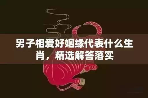男子相爱好姻缘代表什么生肖，精选解答落实