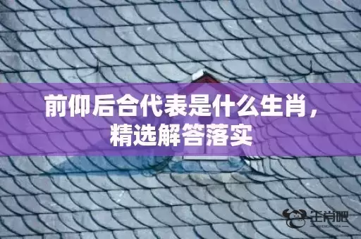 前仰后合代表是什么生肖,精选解答落实 前仰后合代表是什么生肖,精选解答落实