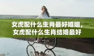 女虎配什么生肖最好婚姻，女虎配什么生肖结婚最好