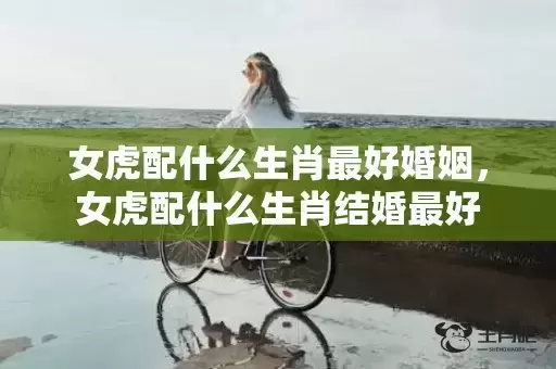 女虎配什么生肖最好婚姻,女虎配什么生肖结婚最好 女虎配什么生肖最好婚姻,女虎配什么生肖结婚最好