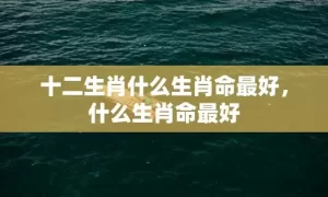 十二生肖什么生肖命最好，什么生肖命最好