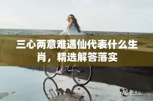 三心两意难遇仙代表什么生肖，精选解答落实