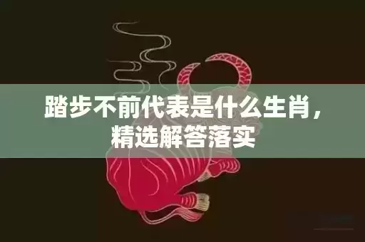 踏步不前代表是什么生肖,精选解答落实 踏步不前代表是什么生肖,精选解答落实
