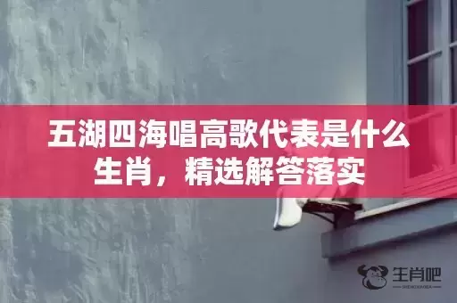 五湖四海唱高歌代表是什么生肖，精选解答落实