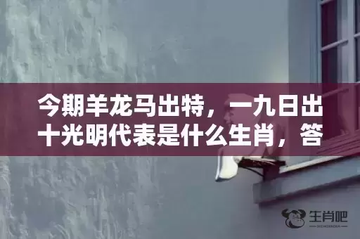 今期羊龙马出特,一九日出十光明代表是什么生肖,答案曝光落实 今期羊龙马出特,一九日出十光明代表是什么生肖,答案曝光落实