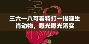 三六一八可看特打一揭晓生肖动物，曝光曝光落实